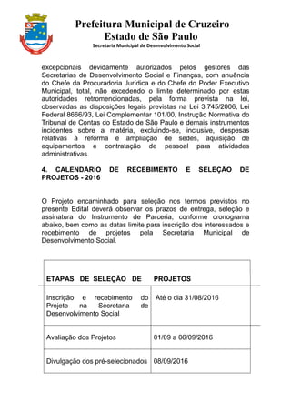 Prefeitura Municipal de Cruzeiro
Estado de São Paulo
Secretaria Municipal de Desenvolvimento Social
excepcionais devidamente autorizados pelos gestores das
Secretarias de Desenvolvimento Social e Finanças, com anuência
do Chefe da Procuradoria Jurídica e do Chefe do Poder Executivo
Municipal, total, não excedendo o limite determinado por estas
autoridades retromencionadas, pela forma prevista na lei,
observadas as disposições legais previstas na Lei 3.745/2006, Lei
Federal 8666/93, Lei Complementar 101/00, Instrução Normativa do
Tribunal de Contas do Estado de São Paulo e demais instrumentos
incidentes sobre a matéria, excluindo-se, inclusive, despesas
relativas à reforma e ampliação de sedes, aquisição de
equipamentos e contratação de pessoal para atividades
administrativas.
4. CALENDÁRIO DE RECEBIMENTO E SELEÇÃO DE
PROJETOS - 2016
O Projeto encaminhado para seleção nos termos previstos no
presente Edital deverá observar os prazos de entrega, seleção e
assinatura do Instrumento de Parceria, conforme cronograma
abaixo, bem como as datas limite para inscrição dos interessados e
recebimento de projetos pela Secretaria Municipal de
Desenvolvimento Social.
ETAPAS DE SELEÇÃO DE PROJETOS
Inscrição e recebimento do
Projeto na Secretaria de
Desenvolvimento Social
Até o dia 31/08/2016
Avaliação dos Projetos 01/09 a 06/09/2016
Divulgação dos pré-selecionados 08/09/2016
 
