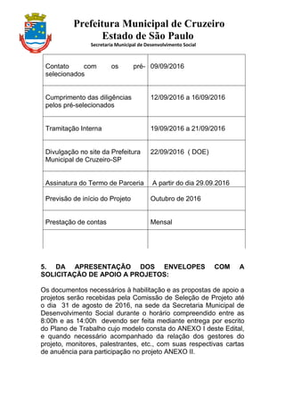 Prefeitura Municipal de Cruzeiro
Estado de São Paulo
Secretaria Municipal de Desenvolvimento Social
Contato com os pré-
selecionados
09/09/2016
Cumprimento das diligências
pelos pré-selecionados
12/09/2016 a 16/09/2016
Tramitação Interna 19/09/2016 a 21/09/2016
Divulgação no site da Prefeitura
Municipal de Cruzeiro-SP
22/09/2016 ( DOE)
Assinatura do Termo de Parceria A partir do dia 29.09.2016
Previsão de início do Projeto Outubro de 2016
Prestação de contas Mensal
5. DA APRESENTAÇÃO DOS ENVELOPES COM A
SOLICITAÇÃO DE APOIO A PROJETOS:
Os documentos necessários à habilitação e as propostas de apoio a
projetos serão recebidas pela Comissão de Seleção de Projeto até
o dia 31 de agosto de 2016, na sede da Secretaria Municipal de
Desenvolvimento Social durante o horário compreendido entre as
8:00h e as 14:00h devendo ser feita mediante entrega por escrito
do Plano de Trabalho cujo modelo consta do ANEXO I deste Edital,
e quando necessário acompanhado da relação dos gestores do
projeto, monitores, palestrantes, etc., com suas respectivas cartas
de anuência para participação no projeto ANEXO II.
 