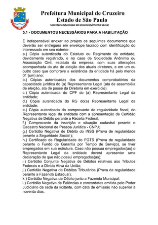 Prefeitura Municipal de Cruzeiro
Estado de São Paulo
Secretaria Municipal de Desenvolvimento Social
5.1 - DOCUMENTOS NECESSÁRIOS PARA A HABILITAÇÃO
É indispensável anexar ao projeto os seguintes documentos que
deverão ser entregues em envelope lacrado com identificação do
interessado em seu exterior:
a.) Cópia autenticada do Estatuto ou Regimento da entidade,
devidamente registrado, e no caso de Sociedade Anônima ou
Associação Civil, estatuto da empresa, com suas alterações
acompanhada da ata de eleição dos atuais diretores, e em um ou
outro caso que comprove a existência da entidade há pelo menos
01 (um) ano;
b.) Cópias autenticadas dos documentos comprobatórios da
capacidade jurídica do (a) Representante Legal (ata de assembléia
de eleição, ata de posse da Diretoria em exercício);
c.) Cópia autenticada do CPF do (a) Representante Legal da
entidade;
d.) Cópia autenticada do RG do(a) Representante Legal da
entidade;
e.) Cópia autenticada do comprovante de regularidade fiscal, do
Representante legal da entidade com a apresentação de Certidão
Negativa de Débito perante a Receita Federal;
f.) Comprovante da inscrição e situação cadastral perante o
Cadastro Nacional de Pessoa Jurídica - CNPJ;
g.) Certidão Negativa de Débito do INSS (Prova de regularidade
perante a Seguridade Social );
h.) Certificado de Regularidade do FGTS (Prova de regularidade
perante o Fundo de Garantia por Tempo de Serviço), se tiver
empregados em sua estrutura. Caso não possua empregados(as) o
Representante Legal da entidade deverá apresentar uma
declaração de que não possui empregados(as);
i.) Certidão Conjunta Negativa de Débitos relativos aos Tributos
Federais e a Dívida Ativa da União;
j.) Certidão Negativa de Débitos Tributários (Prova da regularidade
perante a Fazenda Estadual);
k.) Certidão Negativa de Débito junto a Fazenda Municipal;
l.) Certidão Negativa de Falências e concordatas emitida pelo Poder
Judiciário da sede da licitante, com data de emissão não superior a
noventa dias.
 