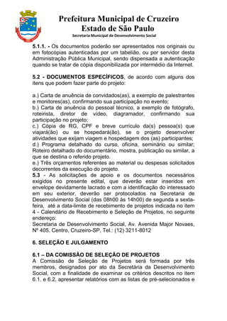 Prefeitura Municipal de Cruzeiro
Estado de São Paulo
Secretaria Municipal de Desenvolvimento Social
5.1.1. - Os documentos poderão ser apresentados nos originais ou
em fotocópias autenticadas por um tabelião, ou por servidor desta
Administração Pública Municipal, sendo dispensada a autenticação
quando se tratar de cópia disponibilizada por intermédio da Internet.
5.2 - DOCUMENTOS ESPECÍFICOS, de acordo com alguns dos
itens que podem fazer parte do projeto:
a.) Carta de anuência de convidados(as), a exemplo de palestrantes
e monitores(as), confirmando sua participação no evento;
b.) Carta de anuência do pessoal técnico, a exemplo de fotógrafo,
roteirista, diretor de vídeo, diagramador, confirmando sua
participação no projeto;
c.) Cópia de RG, CPF e breve currículo da(s) pessoa(s) que
viajará(ão) ou se hospedará(ão), se o projeto desenvolver
atividades que exijam viagem e hospedagem dos (as) participantes;
d.) Programa detalhado do curso, oficina, seminário ou similar;
Roteiro detalhado do documentário, mostra, publicação ou similar, a
que se destina o referido projeto.
e.) Três orçamentos referentes ao material ou despesas solicitados
decorrentes da execução do projeto.
5.3 - As solicitações de apoio e os documentos necessários
exigidos no presente edital, que deverão estar inseridos em
envelope devidamente lacrado e com a identificação do interessado
em seu exterior, deverão ser protocolados na Secretaria de
Desenvolvimento Social (das 08h00 às 14h00) de segunda a sexta-
feira, até a data-limite de recebimento de projetos indicada no item
4 - Calendário de Recebimento e Seleção de Projetos, no seguinte
endereço:
Secretaria de Desenvolvimento Social, Av. Avenida Major Novaes,
Nº 405, Centro, Cruzeiro-SP, Tel.: (12) 3211-8012
6. SELEÇÃO E JULGAMENTO
6.1 – DA COMISSÃO DE SELEÇÃO DE PROJETOS
A Comissão de Seleção de Projetos será formada por três
membros, designados por ato da Secretária da Desenvolvimento
Social, com a finalidade de examinar os critérios descritos no item
6.1. e 6.2, apresentar relatórios com as listas de pré-selecionados e
 