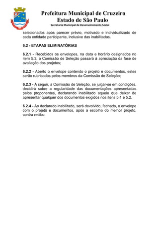 Prefeitura Municipal de Cruzeiro
Estado de São Paulo
Secretaria Municipal de Desenvolvimento Social
selecionados após parecer prévio, motivado e individualizado de
cada entidade participante, inclusive das inabilitadas.
6.2 - ETAPAS ELIMINATÓRIAS
6.2.1 - Recebidos os envelopes, na data e horário designados no
item 5.3, a Comissão de Seleção passará à apreciação da fase de
avaliação dos projetos;
6.2.2 - Aberto o envelope contendo o projeto e documentos, estes
serão rubricados pelos membros da Comissão de Seleção;
6.2.3 - A seguir, a Comissão de Seleção, se julgar-se em condições,
decidirá sobre a regularidade das documentações apresentadas
pelos proponentes, declarando inabilitado aquele que deixar de
apresentar qualquer dos documentos exigidos nos itens 5.1 e 5.2.
6.2.4 - Ao declarado inabilitado, será devolvido, fechado, o envelope
com o projeto e documentos, após a escolha do melhor projeto,
contra recibo;
 