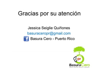 Gracias por su atención

   Jessica Seiglie Quiñones
   basuraceropr@gmail.com
    Basura Cero - Puerto Rico
 