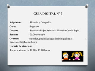 GUÍA DIGITAL N° 7
Asignatura : Historia y Geografía
Curso : Segundo
Docente : Francisca Rojas Arévalo – Verónica Gracia Tapia.
Semana : 25/29 de mayo
Contacto :veronica.gracia@colegio-isabelriquelme.cl /
francisca17r@hotmail.com
Horario de atención:
Lunes a Viernes de 16:00 a 17:00 horas.
 