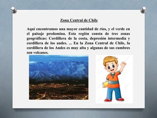 Zona Central de Chile
Aquí encontramos una mayor cantidad de ríos, y el verde en
el paisaje predomina. Esta región consta de tres zonas
geográficas: Cordillera de la costa, depresión intermedia y
cordillera de los andes. ... En la Zona Central de Chile, la
cordillera de los Andes es muy alta y algunas de sus cumbres
son volcanes.
 