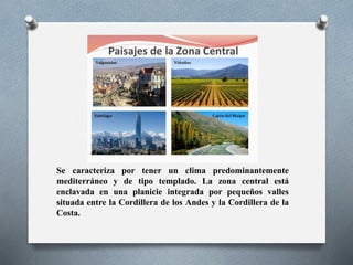 Se caracteriza por tener un clima predominantemente
mediterráneo y de tipo templado. La zona central está
enclavada en una planicie integrada por pequeños valles
situada entre la Cordillera de los Andes y la Cordillera de la
Costa.
 