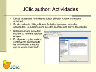JClic author: Actividades
 Desde la pestaña Actividades pulsar el botón Añadir una nueva
actividad
 En el cuadro de diálogo Nueva Actividad aparecen todas las
actividades. Si pulsamos una de ellas aparece una breve descripción
 Seleccionar una actividad,
escribir su nombre y pulsar
Aceptar
 En el panel izquierdo de la
ventana irán apareciendo
las actividades a medida
que se vayan realizando
 