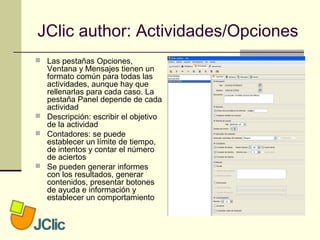 JClic author: Actividades/Opciones
 Las pestañas Opciones,
Ventana y Mensajes tienen un
formato común para todas las
actividades, aunque hay que
rellenarlas para cada caso. La
pestaña Panel depende de cada
actividad
 Descripción: escribir el objetivo
de la actividad
 Contadores: se puede
establecer un límite de tiempo,
de intentos y contar el número
de aciertos
 Se pueden generar informes
con los resultados, generar
contenidos, presentar botones
de ayuda e información y
establecer un comportamiento
 