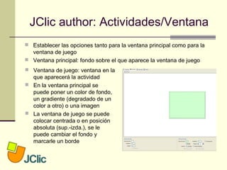 JClic author: Actividades/Ventana
 Ventana de juego: ventana en la
que aparecerá la actividad
 En la ventana principal se
puede poner un color de fondo,
un gradiente (degradado de un
color a otro) o una imagen
 La ventana de juego se puede
colocar centrada o en posición
absoluta (sup.-izda.), se le
puede cambiar el fondo y
marcarle un borde
 Establecer las opciones tanto para la ventana principal como para la
ventana de juego
 Ventana principal: fondo sobre el que aparece la ventana de juego
 