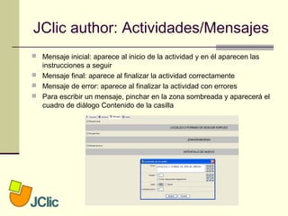 JClic author: Actividades/Mensajes
 Mensaje inicial: aparece al inicio de la actividad y en él aparecen las
instrucciones a seguir
 Mensaje final: aparece al finalizar la actividad correctamente
 Mensaje de error: aparece al finalizar la actividad con errores
 Para escribir un mensaje, pinchar en la zona sombreada y aparecerá el
cuadro de diálogo Contenido de la casilla
 