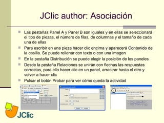 JClic author: Asociación
 Las pestañas Panel A y Panel B son iguales y en ellas se seleccionará
el tipo de piezas, el número de filas, de columnas y el tamaño de cada
una de ellas
 Para escribir en una pieza hacer clic encima y aparecerá Contenido de
la casilla. Se puede rellenar con texto o con una imagen
 En la pestaña Distribución se puede elegir la posición de los paneles
 Desde la pestaña Relaciones se unirán con flechas las respuestas
correctas, para ello hacer clic en un panel, arrastrar hasta el otro y
volver a hacer clic
 Pulsar el botón Probar para ver cómo queda la actividad
 