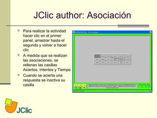JClic author: Asociación
 Para realizar la actividad
hacer clic en el primer
panel, arrastrar hasta el
segundo y volver a hacer
clic
 A medida que se realizan
las asociaciones, se
rellenan las casillas
Aciertos, Intentos y Tiempo
 Cuando se acierta una
respuesta se inactiva su
casilla
 