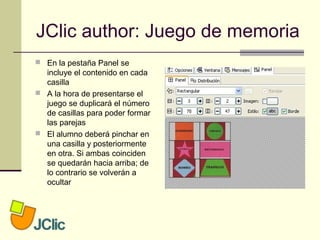 JClic author: Juego de memoria
 En la pestaña Panel se
incluye el contenido en cada
casilla
 A la hora de presentarse el
juego se duplicará el número
de casillas para poder formar
las parejas
 El alumno deberá pinchar en
una casilla y posteriormente
en otra. Si ambas coinciden
se quedarán hacia arriba; de
lo contrario se volverán a
ocultar
 