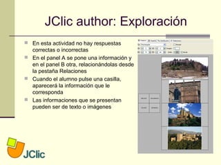 JClic author: Exploración
 En esta actividad no hay respuestas
correctas o incorrectas
 En el panel A se pone una información y
en el panel B otra, relacionándolas desde
la pestaña Relaciones
 Cuando el alumno pulse una casilla,
aparecerá la información que le
corresponda
 Las informaciones que se presentan
pueden ser de texto o imágenes
 