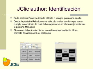 JClic author: Identificación
 En la pestaña Panel se inserta el texto o imagen para cada casilla
 Desde la pestaña Relaciones se seleccionan las casillas que van a
cumplir la condición, la cual debe expresarse en el mensaje inicial de
la pestaña Mensajes
 El alumno deberá seleccionar la casilla correspondiente. Si es
correcta desaparecerá su contenido
 