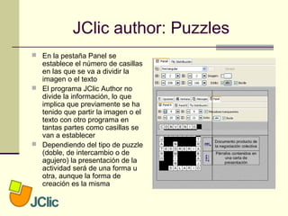 JClic author: Puzzles
 En la pestaña Panel se
establece el número de casillas
en las que se va a dividir la
imagen o el texto
 El programa JClic Author no
divide la información, lo que
implica que previamente se ha
tenido que partir la imagen o el
texto con otro programa en
tantas partes como casillas se
van a establecer
 Dependiendo del tipo de puzzle
(doble, de intercambio o de
agujero) la presentación de la
actividad será de una forma u
otra, aunque la forma de
creación es la misma
 