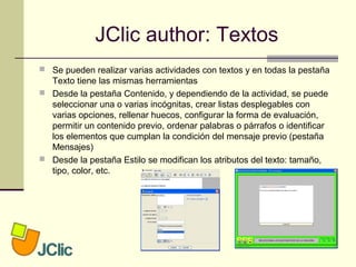 JClic author: Textos
 Se pueden realizar varias actividades con textos y en todas la pestaña
Texto tiene las mismas herramientas
 Desde la pestaña Contenido, y dependiendo de la actividad, se puede
seleccionar una o varias incógnitas, crear listas desplegables con
varias opciones, rellenar huecos, configurar la forma de evaluación,
permitir un contenido previo, ordenar palabras o párrafos o identificar
los elementos que cumplan la condición del mensaje previo (pestaña
Mensajes)
 Desde la pestaña Estilo se modifican los atributos del texto: tamaño,
tipo, color, etc.
 