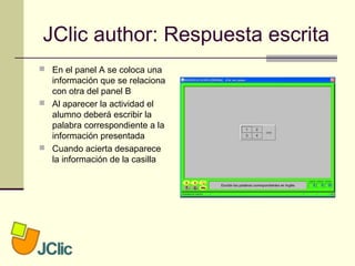 JClic author: Respuesta escrita
 En el panel A se coloca una
información que se relaciona
con otra del panel B
 Al aparecer la actividad el
alumno deberá escribir la
palabra correspondiente a la
información presentada
 Cuando acierta desaparece
la información de la casilla
 