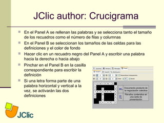 JClic author: Crucigrama
 En el Panel A se rellenan las palabras y se selecciona tanto el tamaño
de los recuadros como el número de filas y columnas
 En el Panel B se seleccionan los tamaños de las celdas para las
definiciones y el color de fondo
 Hacer clic en un recuadro negro del Panel A y escribir una palabra
hacia la derecha o hacia abajo
 Pinchar en el Panel B en la casilla
correspondiente para escribir la
definición
 Si una letra forma parte de una
palabra horizontal y vertical a la
vez, se activarán las dos
definiciones
 