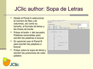 JClic author: Sopa de Letras
 Desde el Panel A seleccionar
el número de filas y de
columnas, así como su
tamaño, el formato de letras y
las líneas de borde
 Pulsar el botón + del recuadro
Palabras escondidas para
escribir las palabras a buscar
 Es opcional usar el Panel B
para escribir las palabras a
buscar
 Pulsar sobre la sopa de letras y
escribir las posiciones de cada
palabra
 