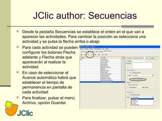 JClic author: Secuencias
 Desde la pestaña Secuencias se establece el orden en el que van a
aparecer las actividades. Para cambiar la posición se selecciona una
actividad y se pulsa la flecha arriba o abajo
 Para cada actividad se pueden
configurar los botones Flecha
adelante y Flecha atrás que
aparecerán al realizar la
actividad
 En caso de seleccionar el
Avance automático habrá que
establecer el tiempo de
permanencia en pantalla de
cada actividad
 Para finalizar, pulsar el menú
Archivo, opción Guardar
 