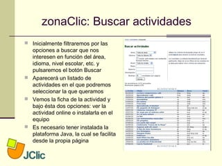 zonaClic: Buscar actividades
 Inicialmente filtraremos por las
opciones a buscar que nos
interesen en función del área,
idioma, nivel escolar, etc. y
pulsaremos el botón Buscar
 Aparecerá un listado de
actividades en el que podremos
seleccionar la que queramos
 Vemos la ficha de la actividad y
bajo ésta dos opciones: ver la
actividad online o instalarla en el
equipo
 Es necesario tener instalada la
plataforma Java, la cual se facilita
desde la propia página
 