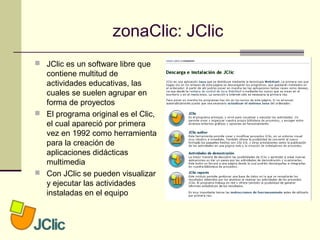 zonaClic: JClic
 JClic es un software libre que
contiene multitud de
actividades educativas, las
cuales se suelen agrupar en
forma de proyectos
 El programa original es el Clic,
el cual apareció por primera
vez en 1992 como herramienta
para la creación de
aplicaciones didácticas
multimedia
 Con JClic se pueden visualizar
y ejecutar las actividades
instaladas en el equipo
 