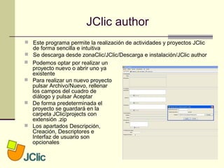 JClic author
 Este programa permite la realización de actividades y proyectos JClic
de forma sencilla e intuitiva
 Se descarga desde zonaClic/JClic/Descarga e instalación/JClic author
 Podemos optar por realizar un
proyecto nuevo o abrir uno ya
existente
 Para realizar un nuevo proyecto
pulsar Archivo/Nuevo, rellenar
los campos del cuadro de
diálogo y pulsar Aceptar
 De forma predeterminada el
proyecto se guardará en la
carpeta JClic/projects con
extensión .zip
 Los apartados Descripción,
Creación, Descriptores e
Interfaz de usuario son
opcionales
 