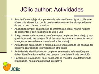 JClic author: Actividades
 Asociación compleja: dos paneles de información con igual o diferente
número de elementos, por lo que las relaciones entre ellos pueden ser
de uno a uno o de uno a varios
 Asociación simple: dos paneles de información con el mismo número
de elementos y con relaciones de uno a uno
 Juego de memoria: aparece un número par de piezas boca abajo y hay
que ir buscando las parejas. Si al destapar la primera no se acierta con
la segunda, se vuelven a poner las dos boca abajo
 Actividad de exploración: a medida que se van pulsando las casillas del
panel va apareciendo información en otro panel
 Actividad de identificación: en un panel se muestra información y se
deben identificar las casillas que cumplan una determinada condición
 Pantalla de información: en el panel sólo se muestra una determinada
información, no es una actividad interactiva
 
