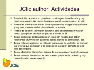 JClic author: Actividades
 Puzzle doble: aparece un panel con una imagen desordenada y hay
que ir arrastrando las piezas hasta otro panel y colocarlas en su sitio
 Puzzle de intercambio: en un panel aparece una imagen desordenada
y hay que ir moviendo las piezas hasta ordenarla
 Puzzle de agujero: la imagen del panel está desordenada y hay un
hueco para poder deslizar las piezas a través de él
 Texto: completar texto: aparece un texto con huecos que deben
rellenar los alumnos con palabras, letras, signos de puntuación, etc.
 Texto: rellenar agujeros: se rellenan los huecos de un texto, se corrigen
los errores que contienen o se selecciona la opción correcta de una
lista desplegable
 Texto: identificar elementos: señalar lo que se pida en las instrucciones
 Texto: ordenar elementos: se desordenan palabras de un texto y hay
que ordenarlas correctamente
 