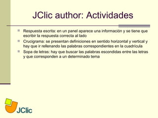 JClic author: Actividades
 Respuesta escrita: en un panel aparece una información y se tiene que
escribir la respuesta correcta al lado
 Crucigrama: se presentan definiciones en sentido horizontal y vertical y
hay que ir rellenando las palabras correspondientes en la cuadrícula
 Sopa de letras: hay que buscar las palabras escondidas entre las letras
y que corresponden a un determinado tema
 