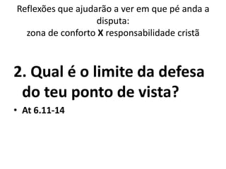Reflexões que ajudarão a ver em que pé anda a
                   disputa:
  zona de conforto X responsabilidade cristã



2. Qual é o limite da defesa
 do teu ponto de vista?
• At 6.11-14
 