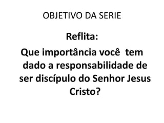 OBJETIVO DA SERIE

           Reflita:
Que importância você tem
 dado a responsabilidade de
ser discípulo do Senhor Jesus
            Cristo?
 