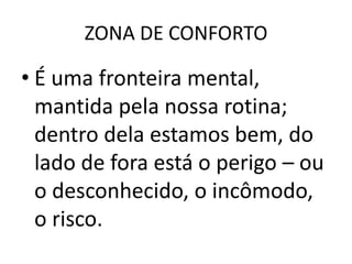 ZONA DE CONFORTO

• É uma fronteira mental,
  mantida pela nossa rotina;
  dentro dela estamos bem, do
  lado de fora está o perigo – ou
  o desconhecido, o incômodo,
  o risco.
 