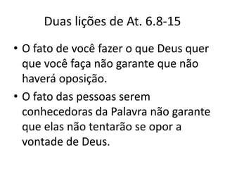 Duas lições de At. 6.8-15
• O fato de você fazer o que Deus quer
  que você faça não garante que não
  haverá oposição.
• O fato das pessoas serem
  conhecedoras da Palavra não garante
  que elas não tentarão se opor a
  vontade de Deus.
 