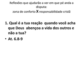 Reflexões que ajudarão a ver em que pé anda a
                     disputa:
    zona de conforto X responsabilidade cristã


1. Qual é a tua reação quando você acha
  que Deus abençoa a vida dos outros e
  não a tua?
• At. 6.8-9
 