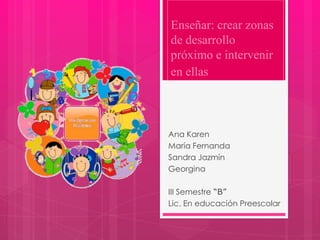 Enseñar: crear zonas
de desarrollo
próximo e intervenir
en ellas
Ana Karen
María Fernanda
Sandra Jazmín
Georgina
III Semestre “B”
Lic. En educación Preescolar
 