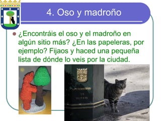 4. Oso y madroño z¿Encontráis el oso y el madroño en algún sitio más? ¿En las papeleras, por ejemplo? Fijaos y haced una pequeña lista de dónde lo veis por la ciudad.  