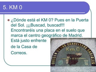 5. KM 0 z¿Dónde estáel KM 0? Pues en la Puerta del Sol. ¡¡¡Buscad, buscad!!! Encontraréis una placa en el suelo que marca el centro geográfico de Madrid. Estájusto enfrente de la Casa de Correos.  