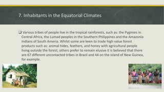7. Inhabitants in the Equatorial Climates
 Various tribes of people live in the tropical rainforests, such as: the Pygmies in
Central Africa, the Lumad peoples in the Southern Philippines and the Amazonia
Indians of South Ameria. Whilst some are keen to trade high value forest
products such as: animal hides, feathers, and honey with agricultural people
living outside the forest, others prefer to remain elusive it is believed that there
are 67 different uncontacted tribes in Brazil and 44 on the island of New Guinea,
for example.
 