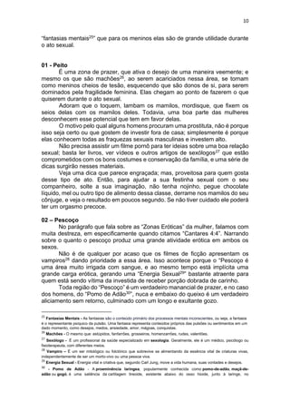 10
“fantasias mentais25” que para os meninos elas são de grande utilidade durante
o ato sexual.
01 - Peito
É uma zona de prazer, que ativa o desejo de uma maneira veemente; e
mesmo os que são machões26, ao serem acariciados nessa área, se tornam
como meninos cheios de tesão, esquecendo que são donos de si, para serem
dominados pela fragilidade feminina. Elas chegam ao ponto de fazerem o que
quiserem durante o ato sexual.
Adoram que o toquem, lambam os mamilos, mordisque, que fixem os
seios delas com os mamilos deles. Todavia, uma boa parte das mulheres
desconhecem esse potencial que tem em favor delas.
O motivo pelo qual alguns homens procuram uma prostituta, não é porque
isso seja certo ou que gostem de investir fora de casa; simplesmente é porque
elas conhecem todas as fraquezas sexuais masculinas e investem alto.
Não precisa assistir um filme pornô para ter ideias sobre uma boa relação
sexual; basta ler livros, ver vídeos e outros artigos de sexólogos27 que estão
comprometidos com os bons costumes e conservação da família, e uma série de
dicas surgirão nesses materiais.
Veja uma dica que parece engraçada; mas, proveitosa para quem gosta
desse tipo de ato. Então, para ajudar a sua festinha sexual com o seu
companheiro, solte a sua imaginação, não tenha nojinho, pegue chocolate
líquido, mel ou outro tipo de alimento dessa classe, derrame nos mamilos do seu
cônjuge, e veja o resultado em poucos segundo. Se não tiver cuidado ele poderá
ter um orgasmo precoce.
02 – Pescoço
No parágrafo que fala sobre as “Zonas Eróticas” da mulher, falamos com
muita destreza, em especificamente quando citamos “Cantares 4:4”. Narrando
sobre o quanto o pescoço produz uma grande atividade erótica em ambos os
sexos.
Não é de qualquer por acaso que os filmes de ficção apresentam os
vampiros28 dando prioridade a essa área. Isso acontece porque o “Pescoço é
uma área muito irrigada com sangue, e ao mesmo tempo está implícita uma
grande carga erótica, gerando uma “Energia Sexual29” bastante atraente para
quem está sendo vítima da investida de receber porção dobrada de carinho.
Toda região do “Pescoço” é um verdadeiro manancial de prazer, e no caso
dos homens, do “Pomo de Adão30”, nuca e embaixo do queixo é um verdadeiro
aliciamento sem retorno, culminado com um longo e exultante gozo.
25
Fantasias Mentais - As fantasias são o conteúdo primário dos processos mentais inconscientes, ou seja, a fantasia
é o representante psíquico da pulsão. Uma fantasia representa conteúdos próprios das pulsões ou sentimentos em um
dado momento, como desejos, medos, ansiedade, amor, mágoas, conquistas.
26
Machões - O mesmo que: estúpidos, fanfarrões, grosseiros, homenzarrões, rudes, valentões.
27
Sexólogo - É um profissional da saúde especializado em sexologia. Geralmente, ele é um médico, psicólogo ou
fisioterapeuta, com diferentes meios.
28
Vampiro – É um ser mitológico ou folclórico que sobrevive se alimentando da essência vital de criaturas vivas,
independentemente de ser um morto-vivo ou uma pessoa viva.
29
Energia Sexual - Energia vital e criativa que, segundo Carl Jung, move a vida humana, suas vontades e desejos.
30
- Pomo de Adão - A proeminência laríngea, popularmente conhecida como pomo-de-adão, maçã-de-
adão ou gogó, é uma saliência da cartilagem tireoide, existente abaixo do osso hioide, junto à laringe, no
 