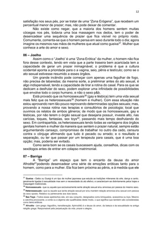 12
satisfação nos seus pés, por se tratar de uma “Zona Erógena”, que recebem um
percentual menor de prazer; mas, não pode deixar de comentar.
Não existe como negar, que a maioria dos homens sentem muitas
cócegas nos pés, todavia uma boa massagem nos dedos, tem o poder de
desencadear uma sequência de prazer que fica visível no próprio rosto.
Comumente, comenta-se que o homem pensa em sexo durante todo o dia; agora
imagine os mesmos nas mãos de mulheres que atual como gueixa37. Mulher que
conhece a arte do amor e sexo.
06 – Joelho
Assim como o “Joelho’ é uma “Zona Erótica” da mulher, o homem não fica
fora desse contexto, tendo em vista que a parte traseira bem acariciada tem a
capacidade de gerar um prazer inimaginável, o problema é que a cultura
ocidental aponta a prioridade para o a vagina, seio, pênis e testículo; como se o
ato sexual estivesse resumido a esses órgãos.
Um grande incêndio pode começar com apenas uma fagulhar de fogo,
não precisa de labaredas; da mesma sorte, a preliminar antes do ato sexual, é
algo indispensável, tendo a capacidade de tirar a rotina do casal. Para os que se
dedicam a desfrutar do sexo, podem explorar uma infinidade de possibilidades
que envolve todo o corpo humano, e não o sexo p&b,
Está provado que os homossexuais38 (gay e lésbica) tem uma vida sexual
mais feliz que os heterossexuais39 (homem e mulher). Com essa situação não
estou aprovando nem tão pouco reprovando determinadas opções sexuais; mas,
provando a nossa rotina nas terapias e consultórios de psicologia; local que
ouvimos os relatos de ambos gêneros; de modo que os homossexuais, gay e
lésbicas, por não terem o órgão sexual que desejaria possuir, investe alto, nas
carícias, toques, fantasias, sex toys40, passando mais tempo desfrutando do
sexo. Em contrapartida, os heterossexuais tendo todas as vantagens dos órgãos
genitais homem e mulher da maneira que sentem o prazer natural, sempre estão
argumentando cansaço, compromisso de trabalhar no outro dia cedo, censura
contra o cônjuge afirmando que tudo é pecado ou errado; e o resultado e
separação, ou ter que passar por um terapeuta para casais, que é uma boa
opção; mas, poderia ser evitado.
Como seria bom se os casais buscassem ajuda, conselhos, dicas com os
sexólogos antes de entrar em colapso matrimonial.
07 – Barriga
A “Barriga” um espaço que tem o encanto da deusa do amor
Afrodite41podendo desencadear uma série de emoções eróticas tanto para o
homem, como para a mulher. Ela fica bem próxima ao pênis, e à medida que ele
37
Gueixa - Geiko ou Gueigi é um tipo de mulher japonesa que estuda as tradições milenares da arte, dança e canto,
geralmente ligadas à sexualidade mas sem a necessidade do ato efetivo, e caracterizam-se distintamente pelos trajes e
maquiagem tradicionais.
38
Homossexuais - que ou aquele que exclusivamente sente atração sexual e/ou amorosa por pessoa do mesmo sexo.
39
Heterossexuais - que ou aquele que sente atração sexual por e/ou mantém relação amorosa e/ou sexual com pessoa
do sexo oposto. Relativo ou pertencente aos dois sexos.
40
Sex Toys - Todos esses apetrechos são, em seu conjunto, designados como brinquedos, acessórios ou toys. Mesmo
a calcinha provocante, a corda ou a algema são qualificadas deste modo, o que significa que também são consideradas
como bens eróticos.
41
Afrodite - (em grego: Αφροδίτη, transliteração: Aphrodítē) é a deusa do amor, da beleza e da sexualidade na antiga
religião grega. Responsável pela perpetuação da vida, prazer e alegria.
 