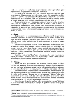 13
sente os arrepios e excitações surpreendentes, elas aproveitam para
espionarem, e imaginarem loucuras com a penetração.
Todavia, como nem tudo é um mar de rosas, a barriga masculina pode
tornar-se uma vilã quando está com sobrepeso, porque além da estética também
aparece os grandes problemas de disfunção erétil42 e outros males que travam
uma boa noite de sexo entre o casal. Por esse motivo é que os meninos devem
se cuidar, para não perder essas oportunidades que a vida oferece.
Necessariamente, não é preciso que todos tenham uma barriga tanquinho
como cita os experts no assunto; contudo, o cuidado com a saúde é
imprescindível para manter o casal alinhado. Sem falar que para as meninas os
marmanjos da academia são mais interessante que a barriga de shop que está
em casa; então, vamos cuidar da saúde, do prazer e sexo para manter acessa a
chama da paixão.
08 – Coxa
Se já percorreu as partes do corpo acima referidas, quando chegar a essa
área com capacidade de produzir verdadeiros delírios de prazer, levando a um
nível acima do esperado. Acontece esse efeito porque a “Coxa” está bem
próxima com a região pubiana, que de certa maneira é o centro do prazer
masculino.
Devemos compreender que as “Zonas Erógenas” estão prontas para
receber carícias de amor; todavia, não se trata de um botão automático que
aperta e começa o show de erotismo e prazer; e sim áreas que necessitam de
envolvimento e entrega sensual43 para que tudo aconteça dentro da normalidade
esperada. Quanto mais entrega, mais deleite e ondas de arrepios prazerosos
serão promovidos.
Acariciar o interior da “Coxa” com a língua, cabelos e até mesmo com a
vulva44, maior será a excitação masculina. A provocação correta promoverá uma
relação sexual de tirar o fôlego para ambos os sexos.
09 – Nádegas
Existe um tabu que somente as mulheres sentem prazer na “Zona
Erógena das Nádegas”, e por incrível que pareça a resposta masculina é maior
que nas mulheres, talvez esse seja o motivo pelo qual alguns homens tendem
ao homossexualismo. Isso é apenas um ponto de vista que merece ser estudado.
Alguns machistas, criam conceitos peculiares nos quais determinam que
não deve haver toque ou carícia nesta região. Todavia, quero abrir uma partícula
de realce e afirma que: “Quando falo em caricias nas “Nádegas” não estou
relacionando com o sexo anal”. Se estivesse defendendo o sexo anal estaria
ferindo a ordem natural da sexualidade com ensinamentos voltados a sodomia,
o que é totalmente fora dos padrões morais e espirituais.
As mulheres não gostam de falar sobre esse assunto; mas, as “Nádegas”
do homem estando vestidas ou nuas, sempre despertam interesse e desejo por
essa região.
42
Disfunção Erétil - Ocorre quando um homem não consegue ter ou manter uma ereção firme o suficiente para a
relação sexual.
43
Sensual - Relativo à sensualidade, ao amor carnal. Relativo aos sentidos ou aos órgãos dos sentidos.
44
Vulva - A vulva é formada pelos lábios maiores, lábios menores, clitóris, introito vaginal e glândulas de Bartholin, que
ajudam a lubrificar a vagina durante o sexo.
 