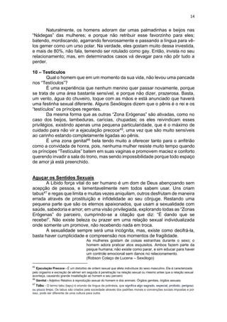 14
Naturalmente, os homens adoram dar umas palmadinhas e beijos nas
“Nádegas” das mulheres; e porque não retribuir esse favorzinho para eles;
batendo, mordiscando, agarrando fervorosamente e passando a língua para vê-
los gemer como um urso polar. Na verdade, eles gostam muito dessa investida,
e mais de 80%, não fala, temendo ser rotulado como gay. Então, invista no seu
relacionamento; mas, em determinados casos vá devagar para não pôr tudo a
perder.
10 – Testículos
Qual o homem que em um momento da sua vida, não levou uma pancada
nos “Testículos”?
É uma experiência que nenhum menino quer passar novamente, porque
se trata de uma área bastante sensível, e porque não dizer, prazerosa. Basta,
um vento, água do chuveiro, toque com as mãos e está anunciado que haverá
uma festinha sexual diferente. Alguns Sexólogos dizem que o pênis é o rei e os
“testículos” os príncipes regentes.
Da mesma forma que as outras “Zona Erógenas” são ativadas, como no
caso dos beijos, lambeduras, carícias, chupadas; os eles reivindicam esses
privilégios, existindo apenas uma pequena particularidade, que é o máximo de
cuidado para não vir a ejaculação precoce45, uma vez que são muito sensíveis
ao carinho estando completamente ligadas ao pênis.
É uma zona genital46 bela tendo muito a oferecer tanto para o anfitrião
como a convidada de honra, pois, nenhuma mulher resiste muito tempo quando
os príncipes “Testículos” batem em suas vaginas e promovem maciez e conforto
querendo invadir a sala do trono, mas sendo impossibilidade porque todo espaço
de amor já está preenchido.
Aguçar os Sentidos Sexuais
A Libido força vital do ser humano é um dom de Deus abençoando sem
acepção de pessoa, e lamentavelmente nem todos sabem usar. Uns criam
tabus47 e regas que limita e muitas vezes aniquilam, outros desfrutam de maneira
errada através de prostituição e infidelidade ao seu cônjuge. Restando uma
pequena parte que são os eternos apaixonados, que usam a sexualidade com
saúde, sabedoria e amor; em uma visão privilegiada, explorando todas as “Zonas
Erógenas” do parceiro, cumprindo-se a citação que diz: “É dando que se
recebe!”. Não existe beleza ou prazer em uma relação sexual individualizada
onde somente um promove, não recebendo nada em troca.
A sexualidade sempre será uma incógnita, mas, existe como decifrá-la,
basta haver cumplicidade e compreensão nos momentos de fragilidade.
As mulheres gostam de coisas estranhas durante o sexo; o
homem adora praticar atos esquisitos. Ambos fazem parte da
psique humana; não existe como parar, e sim educar para haver
um controle emocional sem danos no relacionamento.
(Robson Colaço de Lucena – Sexólogo)
45
Ejaculação Precoce - É um distúrbio de ordem sexual que afeta indivíduos do sexo masculino. Ela é caracterizada
pelo orgasmo e excreção de sêmen em seguida à penetração na relação sexual ou mesmo antes que a relação sexual
aconteça, causando grande insatisfação ao homem e seu parceiro
46
Genital - Adjetivo Relativo à reprodução sexual do homem e dos animais. Órgãos genitais, órgãos sexuais.
47
Tabu - O termo tabu (tapu) é oriundo da língua da polinésia, que significa algo sagrado, especial, proibido, perigoso
ou pouco limpo. Os tabus são criados pela sociedade através dos padrões morais e convenções sociais impostas e por
isso, pode ser diferente de uma cultura para outra.
 