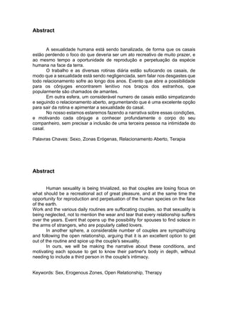 Abstract
A sexualidade humana está sendo banalizada, de forma que os casais
estão perdendo o foco do que deveria ser um ato recreativo de muito prazer, e
ao mesmo tempo a oportunidade de reprodução e perpetuação da espécie
humana na face da terra.
O trabalho e as diversas rotinas diária estão sufocando os casais, de
modo que a sexualidade está sendo negligenciada, sem falar nos desgastes que
todo relacionamento sofre ao longo dos anos. Evento que abre a possibilidade
para os cônjuges encontrarem lenitivo nos braços dos estranhos, que
popularmente são chamados de amantes.
Em outra esfera, um considerável numero de casais estão simpatizando
e seguindo o relacionamento aberto, argumentando que é uma excelente opção
para sair da rotina e apimentar a sexualidade do casal.
No nosso estamos estaremos fazendo a narrativa sobre essas condições,
e motivando cada cônjuge a conhecer profundamente o corpo do seu
companheiro, sem precisar a inclusão de uma terceira pessoa na intimidade do
casal.
Palavras Chaves: Sexo, Zonas Erógenas, Relacionamento Aberto, Terapia
Abstract
Human sexuality is being trivialized, so that couples are losing focus on
what should be a recreational act of great pleasure, and at the same time the
opportunity for reproduction and perpetuation of the human species on the face
of the earth.
Work and the various daily routines are suffocating couples, so that sexuality is
being neglected, not to mention the wear and tear that every relationship suffers
over the years. Event that opens up the possibility for spouses to find solace in
the arms of strangers, who are popularly called lovers.
In another sphere, a considerable number of couples are sympathizing
and following the open relationship, arguing that it is an excellent option to get
out of the routine and spice up the couple's sexuality.
In ours, we will be making the narrative about these conditions, and
motivating each spouse to get to know their partner's body in depth, without
needing to include a third person in the couple's intimacy.
Keywords: Sex, Erogenous Zones, Open Relationship, Therapy
 