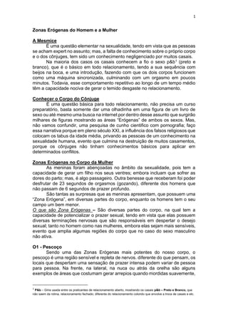 1
Zonas Erógenas do Homem e a Mulher
A Mesmice
É uma questão elementar na sexualidade, tendo em vista que as pessoas
se acham expert no assunto; mas, a falta de conhecimento sobre o próprio corpo
e o dos cônjuges, tem sido um conhecimento negligenciado por muitos casais.
Na maioria dos casos os casais conhecem a fio o sexo p&b1 (preto e
branco), que é o básico em todo relacionamento, tendo a sua sequência com
beijos na boca, e uma introdução, fazendo com que os dois corpos funcionem
como uma máquina sincronizada, culminando com um orgasmo em poucos
minutos. Todavia, esse comportamento repetitivo ao longo de um tempo médio
têm a capacidade nociva de gerar o temido desgaste no relacionamento.
Conhecer o Corpo do Cônjuge
É uma questão básica para todo relacionamento, não precisa um curso
preparatório, basta somente dar uma olhadinha em uma figura de um livro de
sexo ou até mesmo uma busca na internet por dentro desse assunto que surgirão
milhares de figuras mostrando as áreas “Erógenas” de ambos os sexos. Mas,
não vamos confundir, uma pesquisa de cunho cientifico com pornografia; faço
essa narrativa porque em pleno século XXI, a influência dos falsos religiosos que
colocam os tabus da idade média, privando as pessoas de um conhecimento na
sexualidade humana, evento que culmina na destruição de muitos casamentos,
porque os cônjuges não tinham conhecimentos básicos para aplicar em
determinados conflitos.
Zonas Erógenas no Corpo da Mulher
As meninas foram abençoadas no âmbito da sexualidade, pois tem a
capacidade de gerar um filho nos seus ventres; embora incluam que sofrer as
dores do parto; mas, é algo passageiro. Outra benesse que receberam foi poder
desfrutar de 23 segundos de orgasmos (gozando), diferente dos homens que
não passam de 6 segundos de prazer profundo.
São tantas as surpresas que as meninas apresentam, que possuem uma
“Zona Erógena”, em diversas partes do corpo, enquanto os homens tem o seu
campo um bem menor.
O que são Zona Erógenas – São diversas partes do corpo, na qual tem a
capacidade de potencializar o prazer sexual, tendo em vista que elas possuem
diversas terminações nervosas que são responsáveis em despertar o desejo
sexual; tanto no homem como nas mulheres, embora elas sejam mais sensíveis,
evento que amplia algumas regiões do corpo que no caso do sexo masculino
não ativa.
O1 - Pescoço
Sendo uma das Zonas Erógenas mais potentes do nosso corpo, o
pescoço é uma região sensível e repleta de nervos. diferente do que pensam, os
locais que despertam uma sensação de prazer intensa podem variar de pessoa
para pessoa. Na frente, na lateral, na nuca ou atrás da orelha são alguns
exemplos de áreas que costumam gerar arrepios quando mordidas suavemente,
1
P&b – Gíria usada entre os praticantes de relacionamento aberto, mostrando os casais p&b – Preto e Branco, que
não saem da rotina, relacionamento fechado; diferente do relacionamento colorido que envolve a troca de casais e etc.
 
