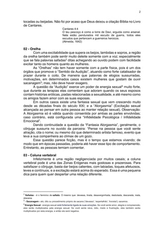 2
tocadas ou beijadas. Não foi por acaso que Deus deixou a citação Bíblia no Livro
de Cantares.
Cantares 4:4
O teu pescoço é como a torre de Davi, erguida como arsenal.
Nela estão pendurados mil escudo de guerra, todos eles
escudos que pertencem a guerreiros heroicos.
(Almeida, 1642)
02 - Orelha
Com uma excitabilidade que supera os beijos, lambidas e sopros, a região
da orelha também pode sentir muito deleite somente com a voz; especialmente
que se fala palavras safadas2 ditas achegando ao ouvido podem com facilidade
excitar tanto os homens quanto as mulheres.
As “Orelhas” não tem haver somente com a parte física, pois é um dos
órgãos que promove o “Sentido da Audição”, atuando como forte catalisador de
prazer durante o coito. De maneira que palavras de elogios sussurradas,
motivações, em determinados casos existem mulheres que gostam de ouvir
sacanagem3; mas, não deve haver exagero.
A questão da “Audição” exerce um poder de energia sexual4 muito forte,
que durante as terapias elas comentam que adoram quando os seus esposos
contam histórias eróticas, piadas relacionadas a sexualidade, e até mesmo como
os amigos fazem amor com as suas esposas.
Em outros casos existe uma fantasia sexual que vem crescendo muito
desde as décadas finais do século XXI; e a “Alorgasmia” (Excitação sexual
alcançada ao pensar em outra pessoa ao manter relação sexual). Observação:
A Alorgasmia só é válida quando consentida por ambas as partes envolvidas;
caso contrário, está configurada uma “Infidelidade Psicológica / Infidelidade
Emocional”.
Dando continuidade a questão da “Fantasia Alorgasmia”, geralmente, o
cônjuge sussurra no ouvido da parceira: “Pense na pessoa que você sente
atração, cita o nome; ou mesmo diz que determinado artista famoso, evento que
leva a sua companheira ao clímax de um gozo.
Essa questão parece ficção, mas é o tempo que estamos vivendo; de
modo que em épocas passadas, poderia até haver esse tipo de comportamento.
Entretanto, as pessoas temiam comentar.
03 - Coluna vertebral
Infelizmente é uma região negligenciada por muitos casais; a coluna
vertebral pode é uma das Zonas Erógenas mais gostosas e prazerosas. Para
satisfazer o cônjuge, basta dar beijos calientes, com labiadas, toques afetuosos,
leves e contínuos, e a excitação estará acima do esperado. Essa é uma pequena
dica para quem quer despertar uma relação diferente.
2
Safadas - é o feminino de safado. O mesmo que: devassa, tirada, desavergonhada, desbotada, descarada, irada,
obscena.
3
- Sacanagem - ato, dito ou procedimento próprio de sacana ('devasso', 'espertalhão', 'trocista'); sacanice.
4
Energia Sexual - energia sexual está fortemente ligada às suas emoções. Se você sente amor, alegria e compreensão,
eles serão multiplicados pela energia sexual. Se você sente raiva, ódio, medo e frustração, eles também serão
multiplicados por esta energia, e então ela será negativa.
 