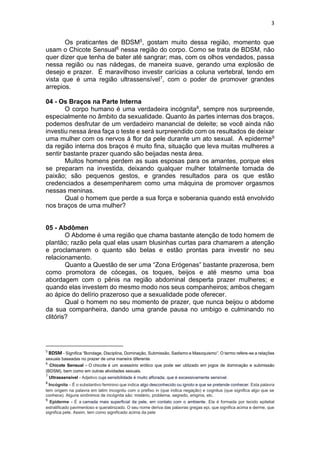 3
Os praticantes de BDSM5, gostam muito dessa região, momento que
usam o Chicote Sensual6 nessa região do corpo. Como se trata de BDSM, não
quer dizer que tenha de bater até sangrar; mas, com os olhos vendados, passa
nessa região ou nas nádegas, de maneira suave, gerando uma explosão de
desejo e prazer. É maravilhoso investir carícias a coluna vertebral, tendo em
vista que é uma região ultrassensível7, com o poder de promover grandes
arrepios.
04 - Os Braços na Parte Interna
O corpo humano é uma verdadeira incógnita8, sempre nos surpreende,
especialmente no âmbito da sexualidade. Quanto às partes internas dos braços,
podemos desfrutar de um verdadeiro manancial de deleite; se você ainda não
investiu nessa área faça o teste e será surpreendido com os resultados de deixar
uma mulher com os nervos à flor da pele durante um ato sexual. A epiderme9
da região interna dos braços é muito fina, situação que leva muitas mulheres a
sentir bastante prazer quando são beijadas nesta área.
Muitos homens perdem as suas esposas para os amantes, porque eles
se preparam na investida, deixando qualquer mulher totalmente tomada de
paixão; são pequenos gestos, e grandes resultados para os que estão
credenciados a desempenharem como uma máquina de promover orgasmos
nessas meninas.
Qual o homem que perde a sua força e soberania quando está envolvido
nos braços de uma mulher?
05 - Abdômen
O Abdome é uma região que chama bastante atenção de todo homem de
plantão; razão pela qual elas usam blusinhas curtas para chamarem a atenção
e proclamarem o quanto são belas e estão prontas para investir no seu
relacionamento.
Quanto a Questão de ser uma “Zona Erógenas” bastante prazerosa, bem
como promotora de cócegas, os toques, beijos e até mesmo uma boa
abordagem com o pênis na região abdominal desperta prazer mulheres; e
quando elas investem do mesmo modo nos seus companheiros; ambos chegam
ao ápice do delírio prazeroso que a sexualidade pode oferecer.
Qual o homem no seu momento de prazer, que nunca beijou o abdome
da sua companheira, dando uma grande pausa no umbigo e culminando no
clitóris?
5
BDSM - Significa “Bondage, Disciplina, Dominação, Submissão, Sadismo e Masoquismo”. O termo refere-se a relações
sexuais baseadas no prazer de uma maneira diferente.
6
Chicote Sensual - O chicote é um acessório erótico que pode ser utilizado em jogos de dominação e submissão
(BDSM), bem como em outras atividades sexuais.
7
Ultrassensível - Adjetivo cuja sensibilidade é muito aflorada; que é excessivamente sensível.
8
Incógnita – É o substantivo feminino que indica algo desconhecido ou ignoto e que se pretende conhecer. Esta palavra
tem origem na palavra em latim incognitu com o prefixo in (que indica negação) e cognitus (que significa algo que se
conhece). Alguns sinônimos de incógnita são: mistério, problema, segredo, enigma, etc.
9
Epiderme - É a camada mais superficial da pele, em contato com o ambiente. Ela é formada por tecido epitelial
estratificado pavimentoso e queratinizado. O seu nome deriva das palavras gregas epi, que significa acima e derme, que
significa pele. Assim, tem como significado acima da pele
 