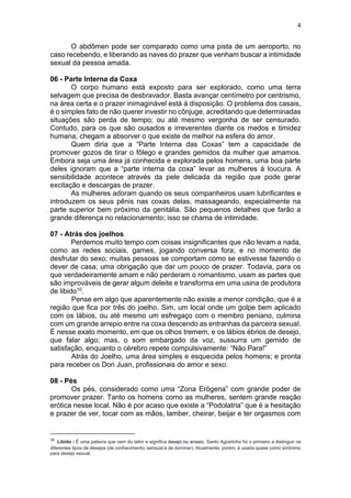 4
O abdômen pode ser comparado como uma pista de um aeroporto, no
caso recebendo, e liberando as naves do prazer que venham buscar a intimidade
sexual da pessoa amada.
06 - Parte Interna da Coxa
O corpo humano está exposto para ser explorado, como uma terra
selvagem que precisa de desbravador. Basta avançar centímetro por centrismo,
na área certa e o prazer inimaginável está à disposição. O problema dos casais,
é o simples fato de não querer investir no cônjuge, acreditando que determinadas
situações são perda de tempo; ou até mesmo vergonha de ser censurado.
Contudo, para os que são ousados e irreverentes diante os medos e timidez
humana, chegam a absorver o que existe de melhor na esfera do amor.
Quem diria que a “Parte Interna das Coxas” tem a capacidade de
promover gozos de tirar o fôlego e grandes gemidos da mulher que amamos.
Embora seja uma área já conhecida e explorada pelos homens, uma boa parte
deles ignoram que a “parte interna da coxa” levar as mulheres à loucura. A
sensibilidade acontece através da pele delicada da região que pode gerar
excitação e descargas de prazer.
As mulheres adoram quando os seus companheiros usam lubrificantes e
introduzem os seus pênis nas coxas delas, massageando, especialmente na
parte superior bem próximo da genitália. São pequenos detalhes que farão a
grande diferença no relacionamento; isso se chama de intimidade.
07 - Atrás dos joelhos
Perdemos muito tempo com coisas insignificantes que não levam a nada,
como as redes sociais, games, jogando conversa fora; e no momento de
desfrutar do sexo; muitas pessoas se comportam como se estivesse fazendo o
dever de casa; uma obrigação que dar um pouco de prazer. Todavia, para os
que verdadeiramente amam e não perderam o romantismo, usam as partes que
são improváveis de gerar algum deleite e transforma em uma usina de produtora
de libido10.
Pense em algo que aparentemente não existe a menor condição, que é a
região que fica por três do joelho. Sim, um local onde um golpe bem aplicado
com os lábios, ou até mesmo um esfregaço com o membro peniano, culmina
com um grande arrepio entre na coxa descendo as entranhas da parceira sexual.
É nesse exato momento, em que os olhos tremem, e os lábios ébrios de desejo,
que falar algo; mas, o som embargado da voz, sussurra um gemido de
satisfação, enquanto o cérebro repete compulsivamente: “Não Para!”
Atrás do Joelho, uma área simples e esquecida pelos homens; e pronta
para receber os Don Juan, profissionais do amor e sexo.
08 - Pés
Os pés, considerado como uma “Zona Erógena” com grande poder de
promover prazer. Tanto os homens como as mulheres, sentem grande reação
erótica nesse local. Não é por acaso que existe a “Podolatria” que é a hesitação
e prazer de ver, tocar com as mãos, lamber, cheirar, beijar e ter orgasmos com
10
Libido - É uma palavra que vem do latim e significa desejo ou anseio. Santo Agostinho foi o primeiro a distinguir os
diferentes tipos de desejos (de conhecimento, sensual e de dominar). Atualmente, porém, é usada quase como sinônimo
para desejo sexual.
 