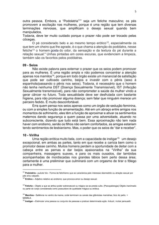 5
outra pessoa. Embora, a “Podolatria11” seja um fetiche masculino; os pés
promovem a excitação nas mulheres, porque é uma região que tem diversas
terminações nervosas, que amplificam o desejo sexual quando bem
manipulados.
Todavia, deve ter muito cuidado porque o prazer não pode ser trocado pelas
cócegas.
O pé considerado belo e ao mesmo tempo erótico12, especialmente os
que tem um cheiro que lhe agrade, é o que chama a atenção do podólatra, nesse
fetiche13 o homem gosta do odor, da sensação e da textura do pé durante a
relação sexual." Unhas pintadas em cores escuras, que evidenciem a limpeza,
também são os favoritos pelos podólatras.
09 - Seios
Não existe palavra para externar o prazer que os seios podem promover
para as mulheres. É uma região ampla e não podemos concentrar a atenção
apenas nos mamilos14, porque em todo órgão existe um manancial de satisfação
que pode ser cultivado carinho, beijos e investir com o pênis (sexo à
espanhola/passando o pênis nos seios). Todavia, é necessário que o homem
não tenha nenhuma DST (Doença Sexualmente Transmissível), IST (Infecção
Sexualmente transmissível), para não comprometer a saúde da mulher vindo a
gerar câncer no futuro. Toda sexualidade deve ser desfrutada com bastante
higiene, para não promover alguma doença; sem falar que ninguém merece um
parceiro fedido. É muito desconfortável.
Erra quem pensa nos seios apenas como um órgão de sedução feminina,
ou com a simples função de amamentação. Até em um abraço entre amigos nos
momentos de sofrimento, eles têm a função de aproximar e ativar os sentimentos
maternos dando segurança a quem passa por uma adversidade, atuando no
subconsciente, dizendo que tudo está bem. Essa aproximação não tem nada
haver com erotismo, senão os filhos não seriam confortados, as amigas estariam
tendo sentimentos de lesbianismo. Mas, o poder que os seios de “dar e receber”.
10 - Virilha
Uma região erótica muito bela, com a capacidade de instigar15 um desejo
excepcional, em ambas as partes, tanto em que recebe a carícia bem como o
promotor desse carinho. Muitos homens perdem a oportunidade de deitar com a
cabeça entre as pernas e dar beijos apaixonados na “Virilha” da sua
companheira, massagens suaves, e para os mais ousados, dar lambidas
acompanhadas de mordiscadas nos grandes lábios bem perto dessa área;
certamente é uma preliminar que culminará com um orgasmo de tirar o fôlego
para a mulher.
11
Podolatria - pudulɐˈtriɐ - Forma de fetichismo que se caracteriza pelo interesse desmedido ou atração sexual por
pés e/ou calçado.
12
Erótico – Adjetivo relativo ao erotismo; que provoca amor ou desejo sexual.
13
Fetiche – Objeto a que se atribui poder sobrenatural ou mágico se se presta culto. (Psicopatologia) Objeto inanimado
ou parte do corpo considerada como possuidora de qualidade mágica ou erótica.
14
Mamilos - Saliência no centro da mama, onde terminam os canais das glândulas mamárias; bico do peito. =
MAMILA.
15
Instigar – Estimular uma pessoa ou conjunto de pessoas a praticar determinada ação. Induzir, incitar persuadir.
 