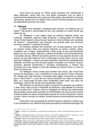 6
Outra forma de carícia na “Virilha” pode acontecer com lubrificantes e
óleos adequado, sendo feita com uma ligeira massagem com as mãos e
posteriormente deslizando com o pênis por toda região, aproveitando o momento
sem pressa, apenas com um objetivo: Dar o prazer merecido aquela que nos faz
de dependente sexual do seu corpo.
11 – Nádegas
A região mais cobiçada e desejada pelos homens, de maneira que um
expert16 não perde a oportunidade de dar uma olhadela na mulher bonita que
passa na rua,
As “Nádegas” é uma região capaz de produzir bastante prazer nas
mulheres, entretanto, algumas estão perdendo a oportunidade de desfrutar
dessa “Zona Erógena” porque buscam ajuda em meios artificiais como próteses
de silicone17, procedimento que bloqueia uma grande parte dos terminais
nervosos coibindo18 o desfrute do prazer.
As mulheres casadas não comentam com os seus esposos, mas, temos
um grande número delas que adoram tapinhas na bunda, carícias, beijos,
investidas com a língua, especialmente o beijo grego, já que está totalmente
ligado em uma só região. Algumas, mulheres comentam nos aconselhamentos
e consultas sexuais, afirmam que adora quando os seus esposos durante o ato
sexual, em que elas estão em cima, e eles pega as suas mãos, uma em cada
parte das “Nádegas” e abrem uma para cada lado, deixando-as completamente
dilatadas, momento que não dar para segurar a situação e um estupor de gozo
acontece, gerando sentimentos e emoções inimagináveis; e mesmo que
aconteça uma nova relação e tudo seja repetido da mesma forma, é como se
fosse a primeira vez.
As “Nádegas” foram criadas para também dar prazer, não vamos ficar
apenas na apreciação, e sim, investindo em cada ato sexual. Porém, devemos
ter cuidado para não confundir a investida nessa região, invertendo os valores
para o “Sexo Anal19”, o que não traz nenhum benefício em todos os aspectos.
Mas, se o casal gosta de fazer essa modalidade (sexo anal), isso deve ser
respeitado, mesmo não sendo uma sexualidade correta.
Não estamos na posição de julgar e sentenciar as pessoas que praticam
o Sexo Anal, cada um tem a liberdade de desfrutar a sexualidade da maneira
que se sentem bem. Todavia, temos a obrigação de orientar que determinado
tipo de pratica sexual pode acarretar em enfermidades. No caso do sexo anal as
mulheres podem ter serias complicações quando os homens introduzem o pênis
no ânus, retira e introduz na vargina, levando fezes e outras bactérias para essa
região.
Outro fator é que as paredes do intestino tendem a absorver o sêmen que
é uma substância viva, diferente das fezes que estão em total decomposição. No
16
Expert - indivíduo com habilidade ou conhecimentos especiais que o fazem dominar determinado saber ou ser
humano.
17
Silicone - Designação genérica de polímeros (-R2Si-O-) com grande estabilidade térmica e química, us. como
lubrificante, fluido hidráulico, antiespumante, adesivo, e tb. em cosmética, cirurgia plástica etc.
18
Coibindo - Obstar à continuação de; fazer cessar. impedir, reprimir, impor limites, causar a inibição.
19
Sexo Anal - Prática sexual onde o órgão genital masculino é introduzido no ânus, o lugar de onde sai as fezes. Um
dos grandes problemas do sexo anal é justamente sujar o órgão genital de fezes. As mulheres podem ter sérias
complicações quando homens porcos introduzem o pênis no ânus, retira e introduz na vagina, levando fezes para a
vagina.
 